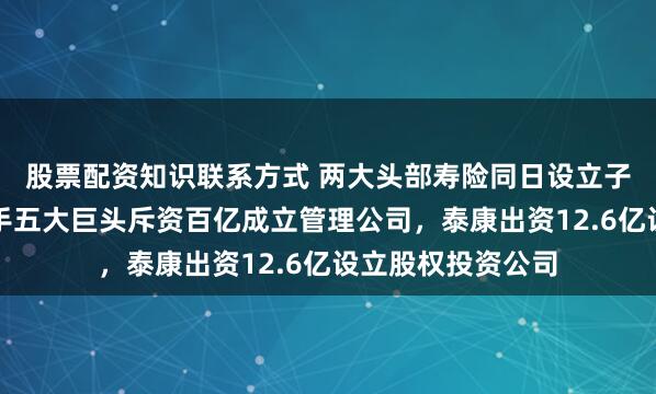 股票配资知识联系方式 两大头部寿险同日设立子公司：太保寿联手五大巨头斥资百亿成立管理公司，泰康出资12.6亿设立股权投资公司