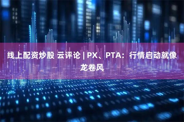 线上配资炒股 云评论 | PX、PTA：行情启动就像龙卷风
