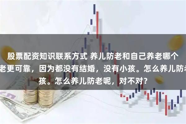 股票配资知识联系方式 养儿防老和自己养老哪个更可靠自己养老更可靠，因为都没有结婚，没有小孩。怎么养儿防老呢，对不对？