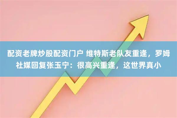 配资老牌炒股配资门户 维特斯老队友重逢，罗姆社媒回复张玉宁：很高兴重逢，这世界真小