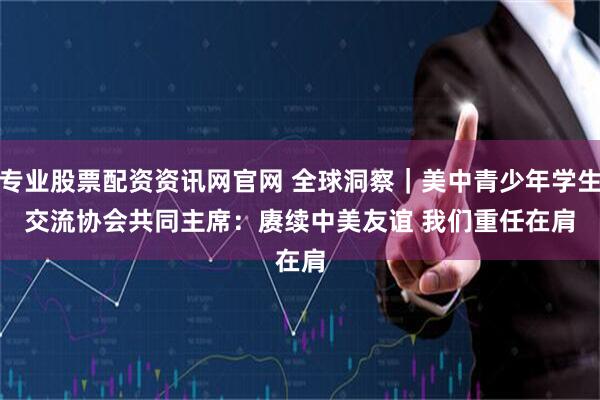 专业股票配资资讯网官网 全球洞察｜美中青少年学生交流协会共同主席：赓续中美友谊 我们重任在肩