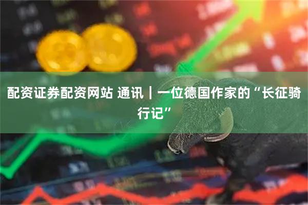 配资证券配资网站 通讯｜一位德国作家的“长征骑行记”