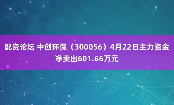 配资论坛 中创环保（300056）4月22日主力资金净卖出601.66万元