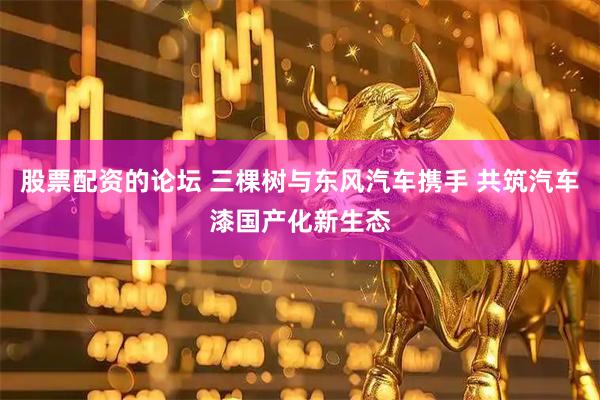 股票配资的论坛 三棵树与东风汽车携手 共筑汽车漆国产化新生态