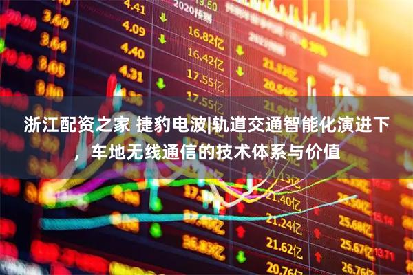 浙江配资之家 捷豹电波|轨道交通智能化演进下，车地无线通信的技术体系与价值