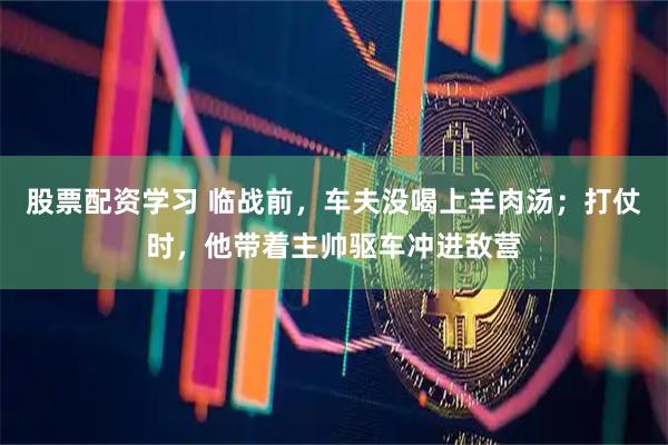 股票配资学习 临战前，车夫没喝上羊肉汤；打仗时，他带着主帅驱车冲进敌营