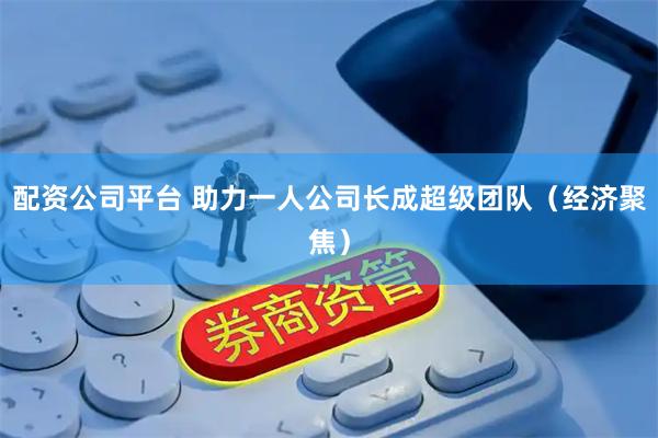 配资公司平台 助力一人公司长成超级团队（经济聚焦）
