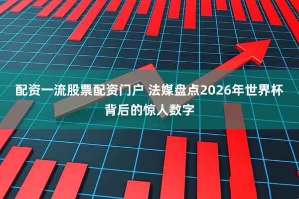 配资一流股票配资门户 法媒盘点2026年世界杯背后的惊人数字