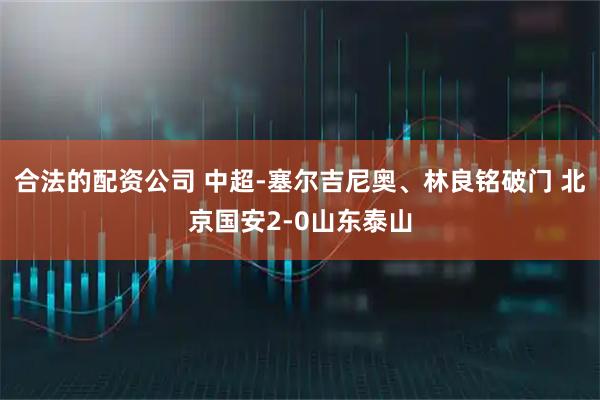 合法的配资公司 中超-塞尔吉尼奥、林良铭破门 北京国安2-0山东泰山