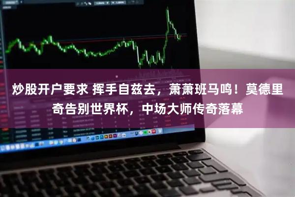 炒股开户要求 挥手自兹去，萧萧班马鸣！莫德里奇告别世界杯，中场大师传奇落幕