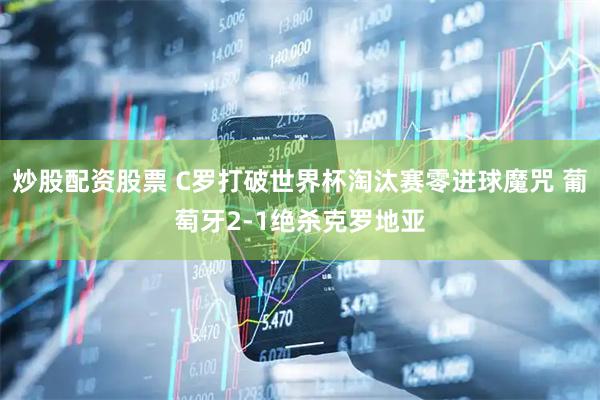 炒股配资股票 C罗打破世界杯淘汰赛零进球魔咒 葡萄牙2-1绝杀克罗地亚